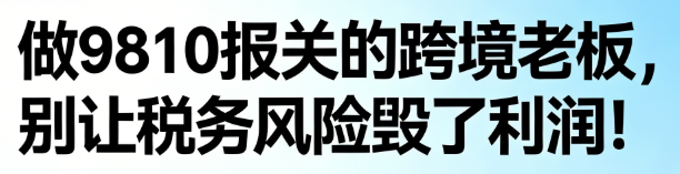 做9810报关的跨境老板，别让税务风险毁了利润！记住这3点，合规避坑超简单：